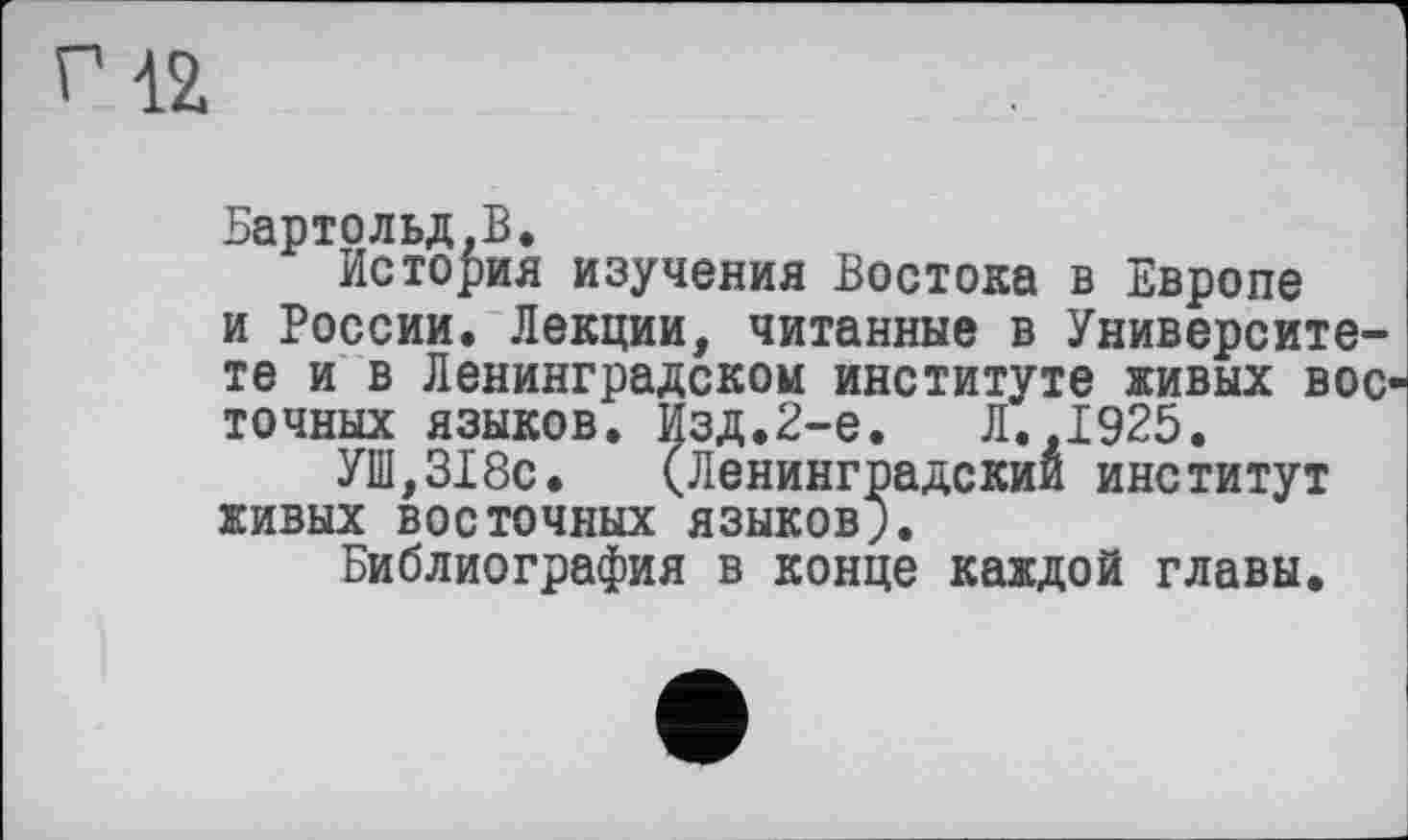 ﻿riž
Бартольд,В.
История изучения Востока в Европе и России. Лекции, читанные в Университете и в Ленинградском институте живых восточных языков. Изд.2-е.	Л.,1925.
УШ,318с. (Ленинградский институт живых восточных языков;.
Библиография в конце каждой главы.